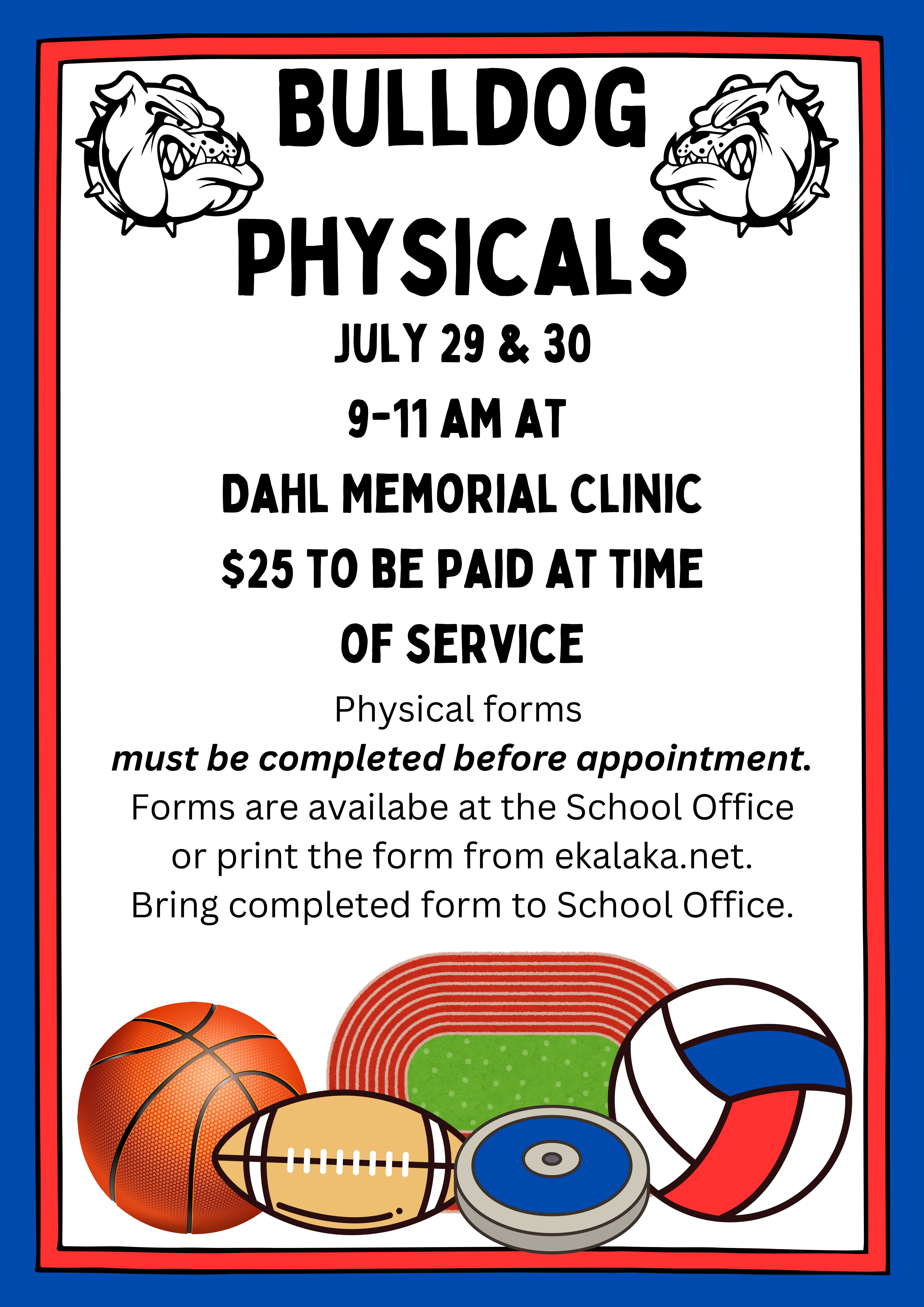 Bulldog  Physicals  July 29 & 30  9-11 am at  Dahl Memorial Clinic  $25 to be paid at time  of service  Physical forms  must be completed before appointment. Forms are availabe at the School Office  or print the form from ekalaka.net.  Bring completed form to School Office.