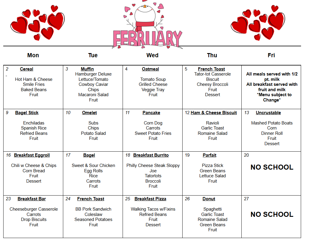 2          Cereal     Hot Ham & Cheese  Smile Fries  Baked Beans  Fruit        3           Muffin  Hamburger Deluxe  Lettuce/Tomato  Cowboy Caviar  Chips  Macaroni Salad  Fruit  4            Oatmeal     Tomato Soup  Grilled Cheese  Veggie Tray  Fruit  5         French Toast  Tator-tot Casserole  Biscuit  Cheesy Broccoli  Fruit  Dessert        All meals served with 1/2 pt. milk  All breakfast served with fruit and milk      *Menu subject to Change*  9      Bagel Stick     Enchiladas  Spanish Rice  Refried Beans  Fruit  10          Omelet     Subs  Chips  Potato Salad  Fruit  11           Pancake     Corn Dog  Carrots  Sweet Potato Fries  Fruit     12 Ham & Cheese Biscuit     Ravioli  Garlic Toast  Romaine Salad  Fruit  13      Uncrustable     Mashed Potato Boats  Corn  Dinner Roll  Fruit  Dessert  16   Breakfast Eggroll     Chili w Cheese & Chips  Corn Bread  Fruit  Dessert  17           Bagel     Sweet & Sour Chicken  Egg Rolls  Rice  Carrots  Fruit     18   Breakfast Burrito     Philly Cheese Steak Sloppy Joe  Tatortots  Broccoli  Fruit  19           Parfait     Pizza Stick  Green Beans  Lettuce Salad  Fruit  20     NO SCHOOL  23      Breakfast Bar     Cheeseburger Casserole  Carrots  Drop Biscuits  Fruit  24      French Toast     BB Pork Sandwich  Coleslaw  Seasoned Potatoes  Fruit  25    Breakfast Pizza     Walking Tacos w/Fixins  Refried Beans  Fruit  Dessert  26           Donut     Spaghetti  Garlic Toast  Romaine Salad  Green Beans  Fruit  27     NO SCHOOL