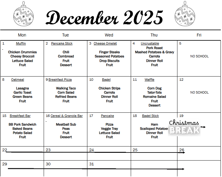 Text Box: December 2025 Doodle Christmas ball with zigzag pattern, circles and snowflakes. Vector  black and white clipart illustration. 34552936 Vector Art at VecteezyDoodle Christmas ball with zigzag pattern, circles and snowflakes. Vector  black and white clipart illustration. 34552936 Vector Art at Vecteezy Mon  Tue  Wed  Thu  Fri  1             Muffin     Chicken Drummies  Cheesy Broccoli  Lettuce Salad  Fruit  2    Pancake Stick     Chili  Cornbread  Fruit  Dessert        3   Cheese Omelet     Finger Steaks  Seasoned Potatoes  Drop Biscuits  Fruit  4       Uncrustable  Pork Roast  Mashed Potatoes & Gravy  Carrots  Dinner Roll  Fruit     5        NO SCHOOL  8        Oatmeal     Lasagna  Garlic Toast  Green Beans  Fruit     9 Breakfast Pizza     Walking Taco  Corn Salad  Refried Beans  Fruit  10          Bagel     Chicken Strips  Carrots  Dinner Roll  Fruit  11         Waffle     Corn Dog  Tator-Tots  Romaine Salad  Fruit  Dessert  12        NO SCHOOL  15    Breakfast Bar     BB Pork Sandwich  Baked Beans  Potato Salad  Fruit  16 Cereal & Granola Bar     Meatball Sub  Peas  Fruit  Dessert     17         Pancake     Pizza  Veggie Tray  Lettuce Salad  Fruit  18      Bagel Stick     Ham  Scalloped Potatoes  Dinner Roll  Fruit  19  22  23  24  25  26  29  30  31      