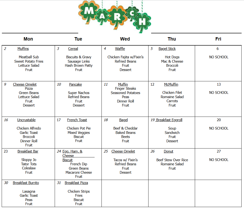 2           Muffins     Meatball Sub  Sweet Potato Fries  Lettuce Salad  Fruit  3         Cereal     Biscuits & Gravy  Sausage Links  Hash Brown Patty  Fruit     4         Waffle     Chicken Fajita w/Fixin’s  Refried Beans  Fruit  Dessert        5      Bagel Stick     Hot Dogs  Mac & Cheese  Broccoli  Fruit     6       NO SCHOOL  9       Cheese Omelet  Pizza  Green Beans  Lettuce Salad  Fruit  Dessert        10        Pancake     Super Nachos  Refried Beans  Fruit  Dessert  11          Muffin  Finger Steaks  Seasoned Potatoes  Peas  Dinner Roll  Fruit  12         McMuffin     Chicken Filet  Romaine Salad  Carrots  Fruit  13     NO SCHOOL  16         Uncrustable     Chicken Alfredo  Garlic Toast  Broccoli  Dinner Roll  Fruit  17      French Toast     Chicken Pot Pie  Mixed Veggies  Biscuit  Fruit  18           Bagel     Beef & Cheddar  Baked Beans  Beets  Fruit  19  Breakfast Eggroll     Soup  Sandwich  Fruit  Dessert  20     NO SCHOOL  23         Breakfast Bar     Sloppy Jo  Tator Tots  Coleslaw  Fruit  24  Egg, Ham, & Cheese                    Biscuit  French Dip  Green Beans  Macaroni Cheese  Fruit  25    Cheese Omelet     Tacos w/ Fixin’s  Refried Beans  Fruit  Dessert  26         Donut     Beef Stew Over Rice  Romaine Salad  Fruit  27     NO SCHOOL  30     Breakfast Burrito     Lasagna  Garlic Toast  Peas  Fruit  31    Breakfast Pizza     Chicken Strips  Fries  Biscuit  Fruit   