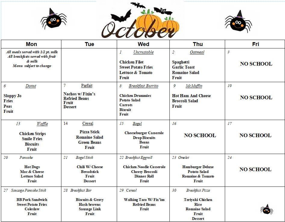 Mon	Tue	Wed	Thu	Fri All meals served with 1/2 pt. milk All breakfasts served with fruit  & milk Menu  subject to change		1           Uncrustable                         Chicken Filet Sweet Potato Fries Lettuce & Tomato Fruit	2               Oatmeal  Spaghetti Garlic Toast Romaine Salad Fruit	3                NO SCHOOL 6                   Donut  Sloppy Jo Fries Peas Fruit	7               Parfait  Nachos w/ Fixin’s Refried Beans Fruit Dessert	8        Breakfast Burrito  Chicken Drummies Potato Salad Carrots Biscuit Fruit	 9          McMuffin  Hot Ham And Cheese Broccoli Salad Fruit	10              NO SCHOOL  13                Waffle   Chicken Strips Smile Fries Biscuits Fruit	14              Cereal  Pizza Stick Romaine Salad Green Beans Fruit	15          Bagel   Cheeseburger Casserole Drop Biscuits Beans Fruit	16                NO SCHOOL 	17           NO SCHOOL   20             Pancake   Hot Dogs Mac & Cheese Lettuce Salad Fruit	21         Bagel Stick  Chili W/ Cheese Breadstick Fruit Dessert	22  Breakfast Eggroll   Chicken Noodle Casserole Cheesy Broccoli Dinner Roll Fruit	23  Omelet  Hamburger Deluxe Potato Salad Romaine & Tomato Fruit	24           NO SCHOOL  27    Sausage Pancake Stick  BB Pork Sandwich Sweet Potato Fries Coleslaw Fruit 	28   Breakfast Bar  Biscuits & Gravy Hash browns Sausage Link Fruit	29   Cereal  Walking Taco W/ Fix’ins Refried Beans Fruit 	30           Breakfast Pizza   Teriyaki Chicken Rice Romaine Salad Fruit Dessert	
