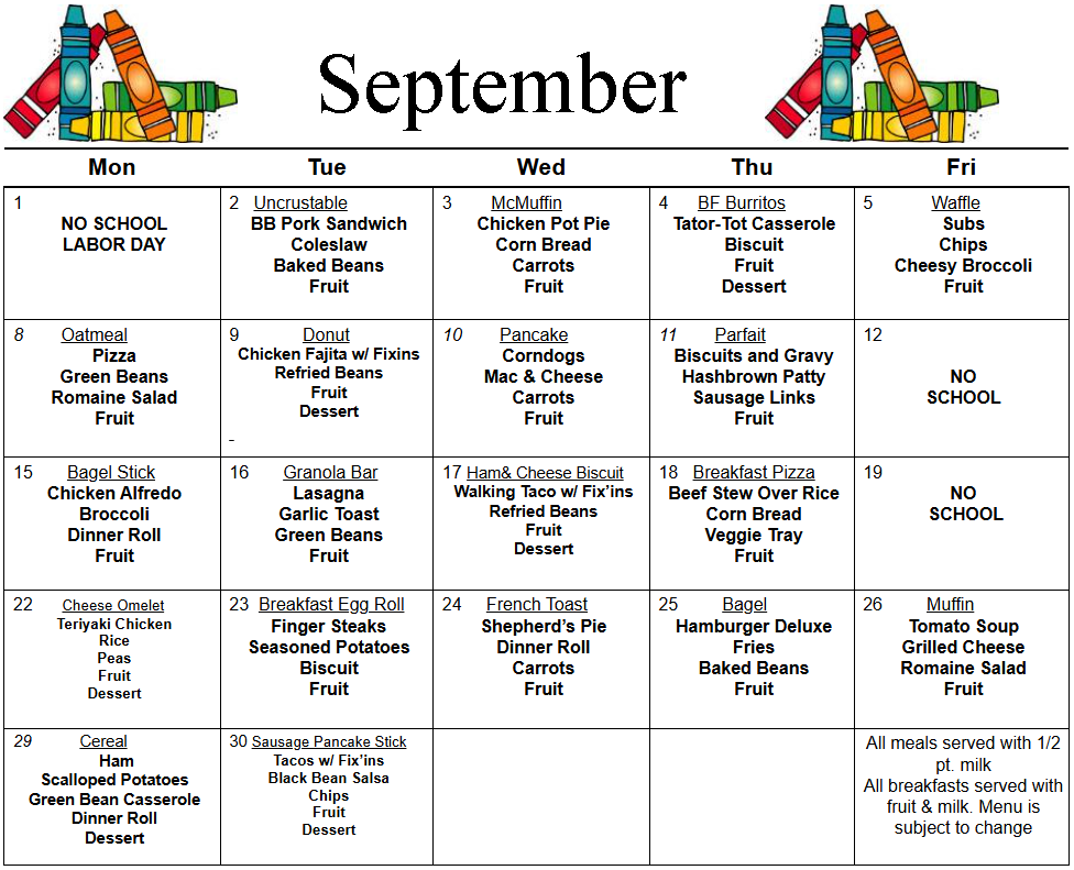 Mon  Tue  Wed  Thu  Fri  1  NO SCHOOL  LABOR DAY  2   Uncrustable  BB Pork Sandwich  Coleslaw  Baked Beans  Fruit  3        McMuffin  Chicken Pot Pie Corn Bread  Carrots  Fruit  4      BF Burritos  Tator-Tot Casserole  Biscuit  Fruit  Dessert  5            Waffle  Subs  Chips  Cheesy Broccoli  Fruit  8        Oatmeal  Pizza  Green Beans  Romaine Salad  Fruit  9             Donut  Chicken Fajita w/ Fixins  Refried Beans  Fruit  Dessert     10        Pancake  Corndogs  Mac & Cheese  Carrots  Fruit  11        Parfait  Biscuits and Gravy  Hashbrown Patty  Sausage Links  Fruit     12     NO  SCHOOL  15       Bagel Stick  Chicken Alfredo  Broccoli  Dinner Roll  Fruit  16       Granola Bar  Lasagna  Garlic Toast  Green Beans  Fruit  17 Ham& Cheese Biscuit  Walking Taco w/ Fix’ins  Refried Beans  Fruit  Dessert  18   Breakfast Pizza  Beef Stew Over Rice  Corn Bread  Veggie Tray  Fruit  19         NO   SCHOOL                22      Cheese Omelet  Teriyaki Chicken  Rice  Peas  Fruit  Dessert     23  Breakfast Egg Roll  Finger Steaks  Seasoned Potatoes  Biscuit  Fruit  24     French Toast  Shepherd’s Pie  Dinner Roll  Carrots  Fruit  25         Bagel  Hamburger Deluxe  Fries  Baked Beans  Fruit  26         Muffin  Tomato Soup  Grilled Cheese  Romaine Salad  Fruit  29           Cereal   Ham  Scalloped Potatoes  Green Bean Casserole  Dinner Roll  Dessert  30 Sausage Pancake Stick  Tacos w/ Fix’ins  Black Bean Salsa  Chips  Fruit  Dessert                 All meals served with 1/2 pt. milk  All breakfasts served with fruit & milk. Menu is subject to change   